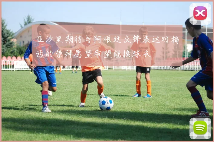 亚沙里期待与阿根廷交锋表达对梅西的崇拜愿望希望能换球衣