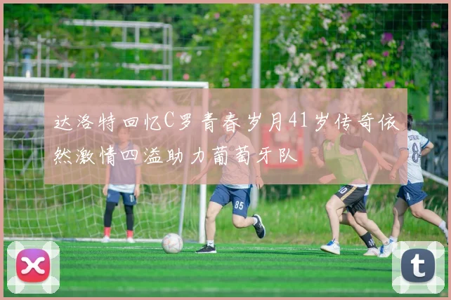 达洛特回忆C罗青春岁月41岁传奇依然激情四溢助力葡萄牙队