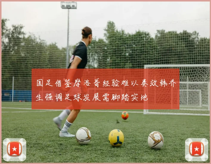 国足借鉴摩洛哥经验难以奏效韩乔生强调足球发展需脚踏实地