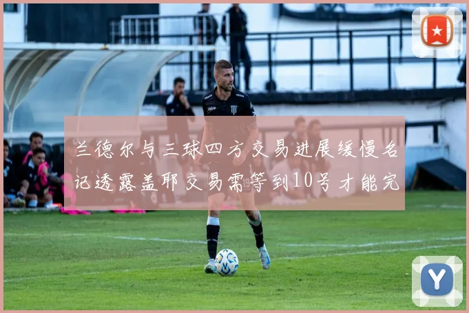 兰德尔与三球四方交易进展缓慢名记透露盖耶交易需等到10号才能完成