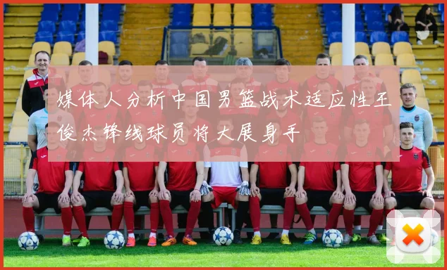 媒体人分析中国男篮战术适应性王俊杰锋线球员将大展身手
