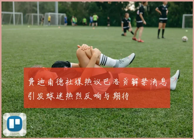 费迪南德社媒热议巴洛贡解禁消息引发球迷热烈反响与期待