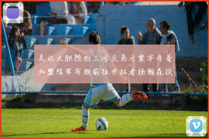 美记大胆预测三方交易方案字母哥加盟绿军布朗前往开拓者杨瀚森投奔雄鹿