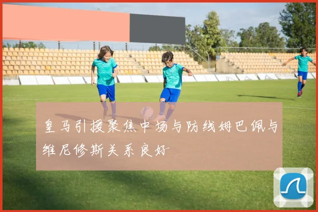 皇马引援聚焦中场与防线姆巴佩与维尼修斯关系良好
