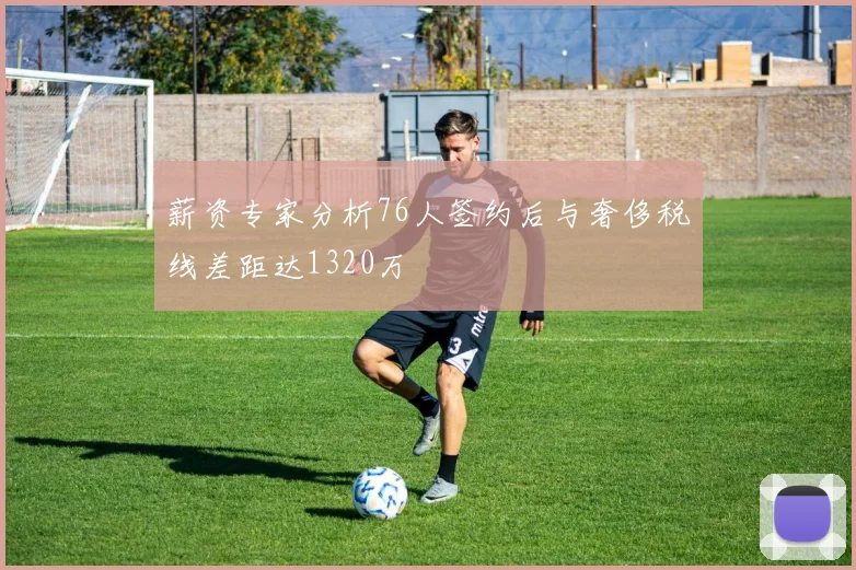 薪资专家分析76人签约后与奢侈税线差距达1320万