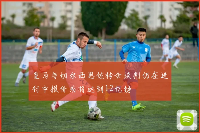 皇马与切尔西恩佐转会谈判仍在进行中报价或将达到12亿镑