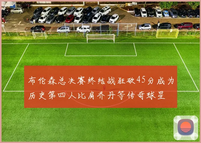 布伦森总决赛终结战狂砍45分成为历史第四人比肩乔丹等传奇球星