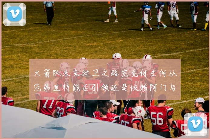 火箭队未来控卫之路究竟何去何从范弗里特能否引领还是依赖阿门与谢泼德
